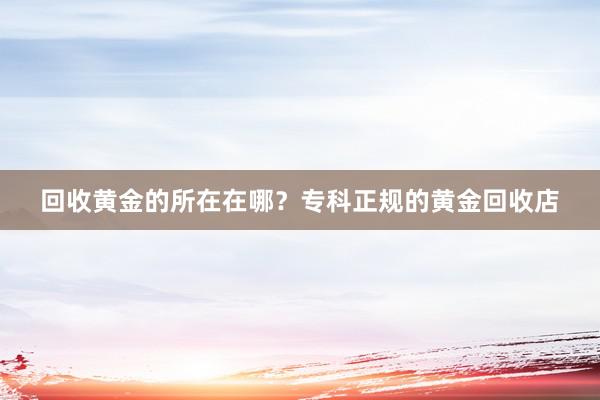 回收黄金的所在在哪？专科正规的黄金回收店